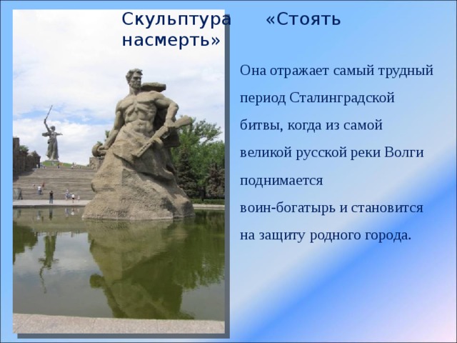 Скульптура «Стоять насмерть» Она отражает самый трудный период Сталинградской битвы, когда из самой великой русской реки Волги поднимается воин-богатырь и становится на защиту родного города. 