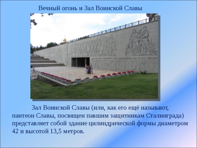 Вечный огонь и Зал Воинской Славы  Зал Воинской Славы (или, как его ещё называют, пантеон Славы, посвящен павшим защитникам Сталинграда) представляет собой здание цилиндрической формы диаметром 42 и высотой 13,5 метров. 