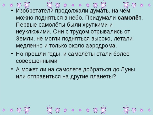 Изобретатели продолжали думать, на чём можно подняться в небо. Придумали самолёт . Первые самолёты были хрупкими и неуклюжими. Они с трудом отрывались от Земли, не могли подняться высоко, летали медленно и только около аэродрома. Но прошли годы, и самолёты стали более совершенными. А может ли на самолете добраться до Луны или отправиться на другие планеты?  