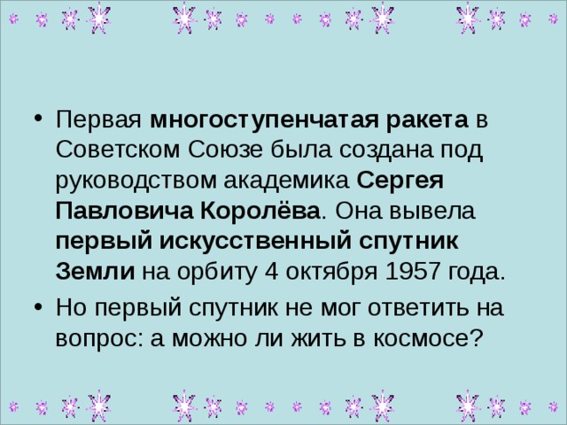 Первая многоступенчатая ракета в Советском Союзе была создана под руководством академика Сергея Павловича Королёва . Она вывела первый искусственный спутник Земли на орбиту 4 октября 1957 года. Но первый спутник не мог ответить на вопрос: а можно ли жить в космосе?  