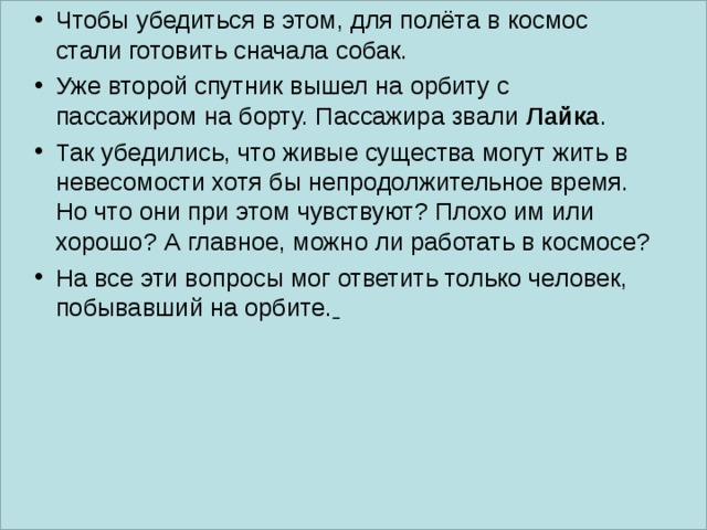 Чтобы убедиться в этом, для полёта в космос стали готовить сначала собак. Уже второй спутник вышел на орбиту с пассажиром на борту. Пассажира звали Лайка . Так убедились, что живые существа могут жить в невесомости хотя бы непродолжительное время. Но что они при этом чувствуют? Плохо им или хорошо? А главное, можно ли работать в космосе? На все эти вопросы мог ответить только человек, побывавший на орбите.   