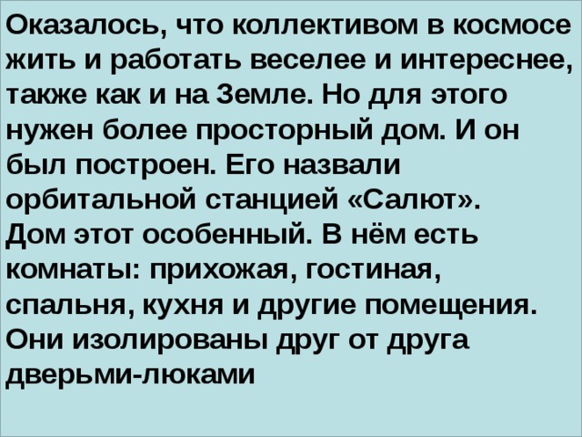 Оказалось, что коллективом в космосе жить и работать веселее и интереснее, также как и на Земле. Но для этого нужен более просторный дом. И он был построен. Его назвали орбитальной станцией «Салют». Дом этот особенный. В нём есть комнаты: прихожая, гостиная, спальня, кухня и другие помещения. Они изолированы друг от друга дверьми-люками  