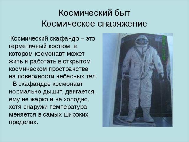 Космический быт  Космическое снаряжение   Космический скафандр – это герметичный костюм, в котором космонавт может жить и работать в открытом космическом пространстве, на поверхности небесных тел.  В скафандре космонавт нормально дышит, двигается, ему не жарко и не холодно, хотя снаружи температура меняется в самых широких пределах. 