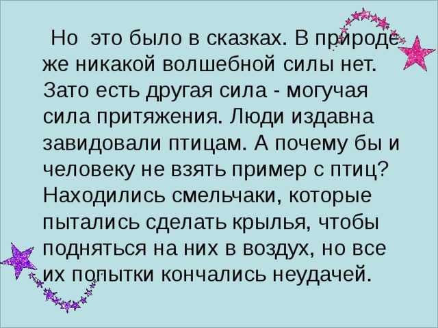  Но это было в сказках.  В природе же никакой волшебной силы нет. Зато есть другая сила - могучая сила притяжения. Люди издавна завидовали птицам. А почему бы и человеку не взять пример с птиц? Находились смельчаки, которые пытались сделать крылья, чтобы подняться на них в воздух, но все их попытки кончались неудачей. 