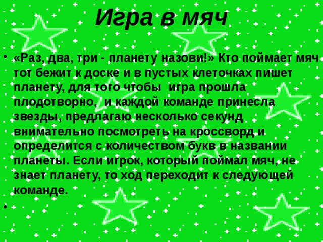 Игра в мяч   «Раз, два, три - планету назови!» Кто поймает мяч тот бежит к доске и в пустых клеточках пишет планету, для того чтобы игра прошла плодотворно, и каждой команде принесла звезды, предлагаю несколько секунд внимательно посмотреть на кроссворд и определится с количеством букв в названии планеты. Если игрок, который поймал мяч, не знает планету, то ход переходит к следующей команде.   