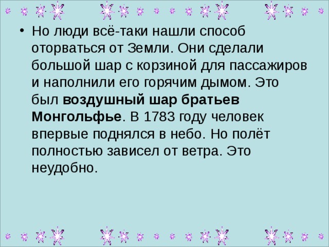Но люди всё-таки нашли способ оторваться от Земли. Они сделали большой шар с корзиной для пассажиров и наполнили его горячим дымом. Это был воздушный шар братьев Монгольфье . В 1783 году человек впервые поднялся в небо. Но полёт полностью зависел от ветра. Это неудобно.  