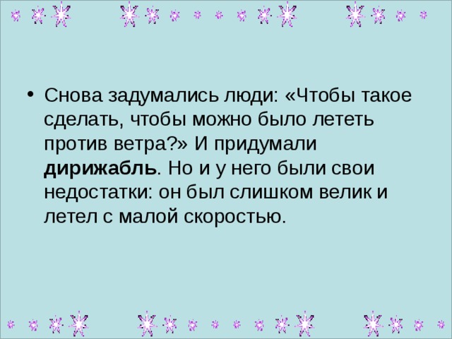 Снова задумались люди: «Чтобы такое сделать, чтобы можно было лететь против ветра?» И придумали дирижабль . Но и у него были свои недостатки: он был слишком велик и летел с малой скоростью. 
