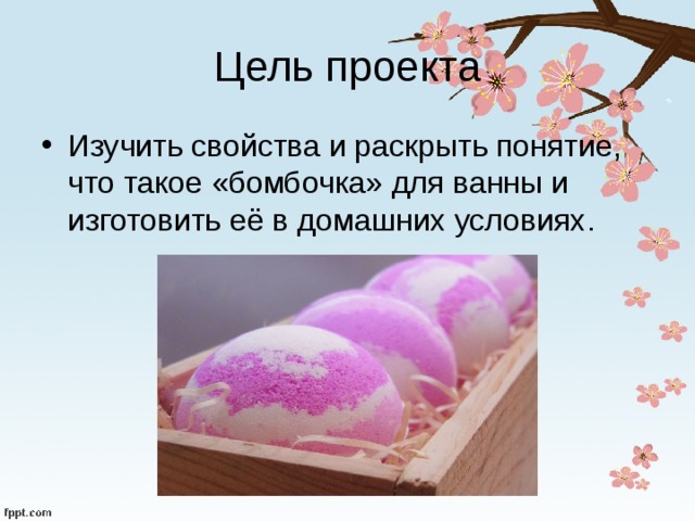 Цель проекта Изучить свойства и раскрыть понятие, что такое «бомбочка» для ванны и изготовить её в домашних условиях. 