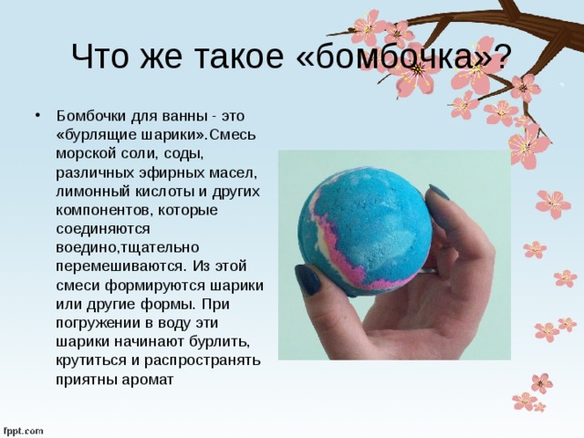 Что же такое «бомбочка»? Бомбочки для ванны - это «бурлящие шарики».Смесь морской соли, соды, различных эфирных масел, лимонный кислоты и других компонентов, которые соединяются воедино,тщательно перемешиваются. Из этой смеси формируются шарики или другие формы. При погружении в воду эти шарики начинают бурлить, крутиться и распространять приятны аромат 
