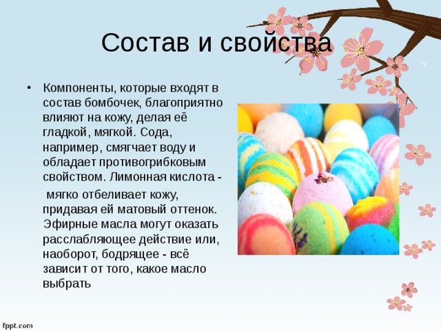 Состав и свойства Компоненты, которые входят в состав бомбочек, благоприятно влияют на кожу, делая её гладкой, мягкой. Сода, например, смягчает воду и обладает противогрибковым свойством. Лимонная кислота -  мягко отбеливает кожу, придавая ей матовый оттенок. Эфирные масла могут оказать расслабляющее действие или, наоборот, бодрящее - всё зависит от того, какое масло выбрать 