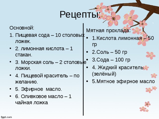 Рецепты: Основной: 1. Пищевая сода – 10 столовых ложек. 2. лимонная кислота – 1 стакан. 3. Морская соль – 2 столовые ложки. 4. Пищевой краситель – по желанию. 5. Эфирное масло. 6. Оливковое масло – 1 чайная ложка Мятная прохлада: 1.Кислота лимонная – 50 гр 2.Соль – 50 гр 3.Сода – 100 гр 4. Жидкий краситель (зелёный) 5.Мятное эфирное масло 