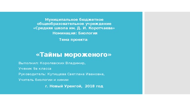 Муниципальное бюджетное общеобразовательное учреждение «Средняя школа им. Д. И. Коротчаева» «Тайны мороженого» Номинация: Биология Тема проекта : Выполнил: Королевских Владимир, Ученик 9а класса Руководитель: Кутищева Светлана Ивановна, Учитель биологии и химии г. Новый Уренгой, 2018 год 