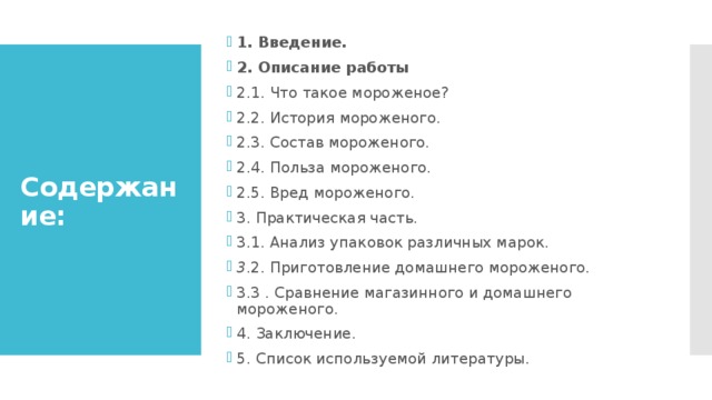 1. Введение. 2. Описание работы 2.1. Что такое мороженое? 2.2. История мороженого. 2.3. Состав мороженого. 2.4. Польза мороженого. 2.5. Вред мороженого. 3. Практическая часть. 3.1. Анализ упаковок различных марок. 3 .2. Приготовление домашнего мороженого. 3.3 . Сравнение магазинного и домашнего мороженого. 4. Заключение. 5. Список используемой литературы. Содержание: 