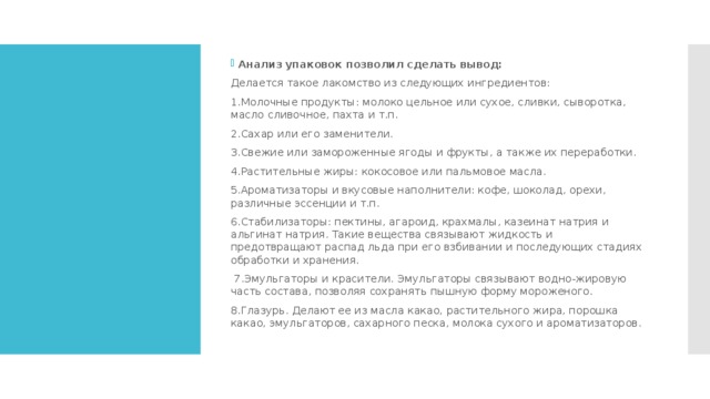 Анализ упаковок позволил сделать вывод:     Делается такое лакомство из следующих ингредиентов: 1.Молочные продукты: молоко цельное или сухое, сливки, сыворотка, масло сливочное, пахта и т.п. 2.Сахар или его заменители. 3.Свежие или замороженные ягоды и фрукты, а также их переработки. 4.Растительные жиры: кокосовое или пальмовое масла. 5.Ароматизаторы и вкусовые наполнители: кофе, шоколад, орехи, различные эссенции и т.п. 6.Стабилизаторы: пектины, агароид, крахмалы, казеинат натрия и альгинат натрия. Такие вещества связывают жидкость и предотвращают распад льда при его взбивании и последующих стадиях обработки и хранения.  7.Эмульгаторы и красители. Эмульгаторы связывают водно-жировую часть состава, позволяя сохранять пышную форму мороженого. 8.Глазурь. Делают ее из масла какао, растительного жира, порошка какао, эмульгаторов, сахарного песка, молока сухого и ароматизаторов.   