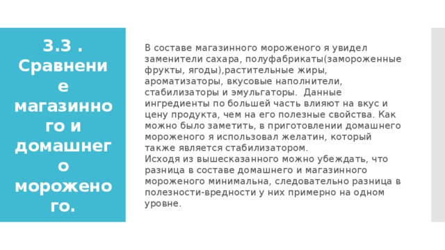 В составе магазинного мороженого я увидел заменители сахара, полуфабрикаты(замороженные фрукты, ягоды),растительные жиры, ароматизаторы, вкусовые наполнители, стабилизаторы и эмульгаторы. Данные ингредиенты по большей часть влияют на вкус и цену продукта, чем на его полезные свойства. Как можно было заметить, в приготовлении домашнего мороженого я использовал желатин, который также является стабилизатором.  Исходя из вышесказанного можно убеждать, что разница в составе домашнего и магазинного мороженого минимальна, следовательно разница в полезности-вредности у них примерно на одном уровне. 3.3 . Сравнение магазинного и домашнего мороженого. 
