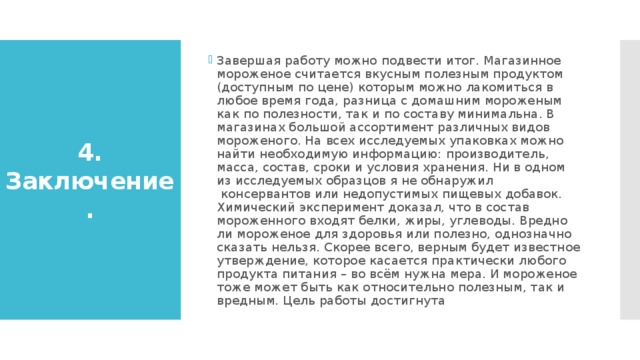 Завершая работу можно подвести итог. Магазинное мороженое считается вкусным полезным продуктом (доступным по цене) которым можно лакомиться в любое время года, разница с домашним мороженым как по полезности, так и по составу минимальна. В магазинах большой ассортимент различных видов мороженого. На всех исследуемых упаковках можно найти необходимую информацию: производитель, масса, состав, сроки и условия хранения. Ни в одном из исследуемых образцов я не обнаружил  консервантов или недопустимых пищевых добавок. Химический эксперимент доказал, что в состав мороженного входят белки, жиры, углеводы. Вредно ли мороженое для здоровья или полезно, однозначно сказать нельзя. Скорее всего, верным будет известное утверждение, которое касается практически любого продукта питания – во всём нужна мера. И мороженое тоже может быть как относительно полезным, так и вредным. Цель работы достигнута 4. Заключение. 