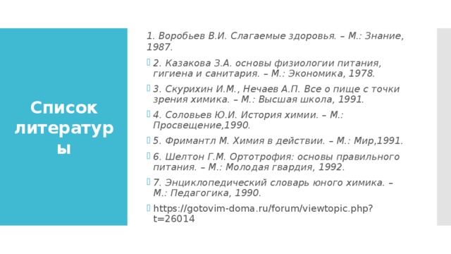 1. Воробьев В.И. Слагаемые здоровья. – М.: Знание, 1987. 2. Казакова З.А. основы физиологии питания, гигиена и санитария. – М.: Экономика, 1978. 3. Скурихин И.М., Нечаев А.П. Все о пище с точки зрения химика. – М.: Высшая школа, 1991. 4. Соловьев Ю.И. История химии. – М.: Просвещение,1990. 5. Фримантл М. Химия в действии. – М.: Мир,1991. 6. Шелтон Г.М. Ортотрофия: основы правильного питания. – М.: Молодая гвардия, 1992. 7. Энциклопедический словарь юного химика. – М.: Педагогика, 1990.        https://gotovim-doma.ru/forum/viewtopic.php?t=26014 Список литературы 