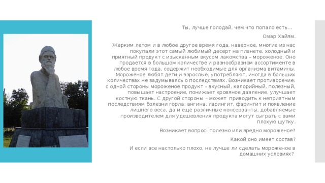 Ты, лучше голодай, чем что попало есть…     Омар Хайям. Жарким летом и в любое другое время года, наверное, многие из нас покупали этот самый любимый десерт на планете, холодный и приятный продукт с изысканным вкусом лакомства – мороженое. Оно продается в большом количестве и разнообразном ассортименте в любое время года, содержит необходимые для организма витамины. Мороженое любят дети и взрослые, употребляют, иногда в больших количествах не задумываясь о последствиях. Возникает противоречие: с одной стороны мороженое продукт – вкусный, калорийный, полезный, повышает настроение, понижает кровяное давление, улучшает костную ткань. С другой стороны – может  приводить к неприятным последствиям болезни горла: ангина, ларингит, фарингит и появление лишнего веса, да и еще различные консерванты, добавляемые производителем для удешевления продукта могут сыграть с вами плохую шутку.   Возникает вопрос: полезно или вредно мороженое? Какой оно имеет состав? И если все настолько плохо, не лучше ли сделать мороженое в домашних условиях? Актуальность выбранной темы 