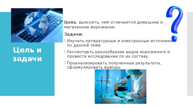 Цель : выяснить, чем отличаются домашнее и магазинное мороженое. Задачи: Изучить литературные и электронные источники по данной теме. Рассмотреть разнообразие видов мороженого и провести исследование по их составу. Проанализировать полученные результаты, сформулировать выводы.  Цель и задачи 