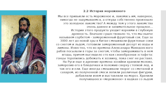2.2 История мороженого Мы все привыкли есть мороженое и, лакомясь им, наверное, никогда не задумываемся, а откуда собственно произошло это холодное лакомство? А между тем у этого лакомства очень давнее и занимательное прошлое…  История этого продукта уходит корнями в глубокую древность. Вначале существовало то, что мы нынче называем сорбетом - замороженный фруктовый сок. Еще за 3000 лет до новой эры в Китае смешивали фруктовые соки со снегом и льдом, готовили замороженный десерт из воды и лимона. Известно, что во времена Александра Македонского рабов посылали в горы за снегом, чтобы замораживать в нем ягоды, причем выглядело это как своеобразная эстафета: гонцы торопились добежать к хозяину, пока снег не растаял. На Руси еще в древние времена хозяйки хранили молоко, заморозив его в блюдечках и положив сверху стопкой лед, и так его и ели. Еще иногда смешивали творог со сметаной и сахаром, из полученной смеси лепили различные фигурки, добавляли изюм и выставляли на мороз. Хранили получившееся «мороженое» в кадках со льдом 