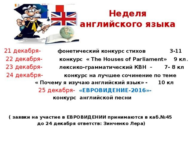 Неделя английского языка  21 декабря- фонетический конкурс стихов 3-11  22 декабря- конкурс « The Houses of Parliament» 9 кл .  23 декабря- лексико-грамматический КВН – 7- 8 кл 24 декабря- конкурс на лучшее сочинение по теме  « Почему я изучаю английский язык» - 10 кл  25 декабря- «ЕВРОВИДЕНИЕ-2016»-  конкурс английской песни  ( заявки на участие в ЕВРОВИДЕНИИ принимаются в каб.№45 до 24 декабря ответств: Зинченко Лера) 