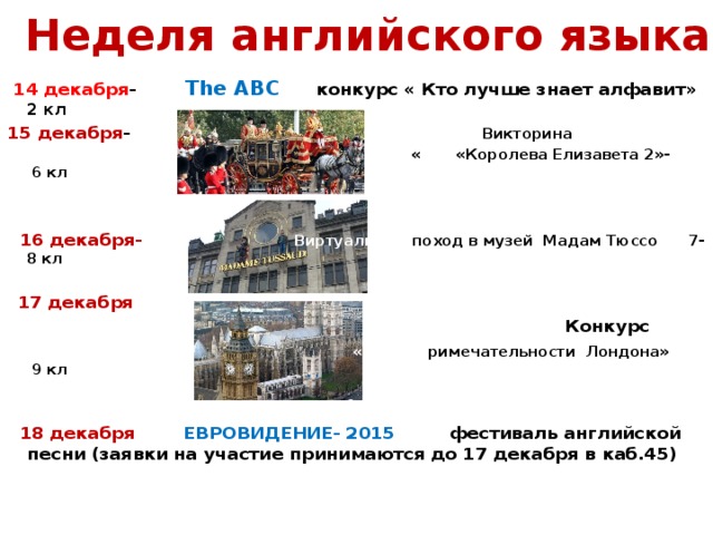Неделя английского языка  14 декабря - The АВС конкурс « Кто лучше знает алфавит» 2 кл 15 декабря - Викторина  « «Королева Елизавета 2»- 6 кл    16 декабря-  Виртуальный поход в музей Мадам Тюссо 7-8 кл   17 декабря   Конкурс  « Достоп римечательности Лондона» 9 кл    18 декабря ЕВРОВИДЕНИЕ- 2015 фестиваль английской песни (заявки на участие принимаются до 17 декабря в каб.45)     викторина 