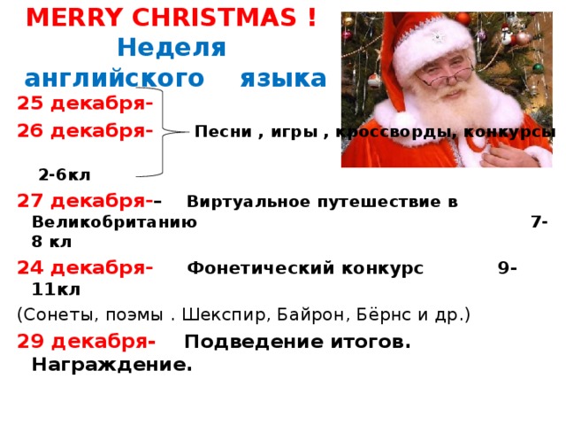 MERRY CHRISTMAS !  Неделя  английского языка 25 декабря-  26 декабря-  Песни , игры , кроссворды, конкурсы  2-6кл 27 декабря- – Виртуальное путешествие в Великобританию 7- 8 кл 24 декабря-  Фонетический конкурс 9-11кл (Сонеты, поэмы . Шекспир, Байрон, Бёрнс и др.) 29 декабря- Подведение итогов. Награждение. 