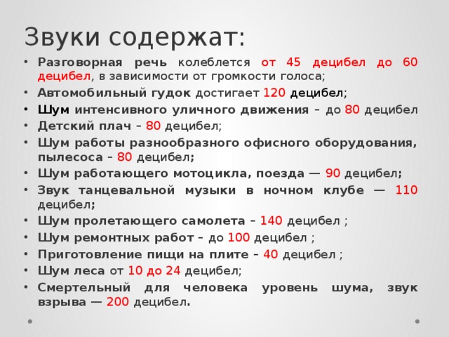 Звуки содержат:  Разговорная речь колеблется от 45 децибел до 60 децибел , в зависимости от громкости голоса; Автомобильный гудок достигает 120 децибел; Шум интенсивного уличного движения – до 80 децибел Детский плач – 80 децибел; Шум работы разнообразного офисного оборудования, пылесоса –  80 децибел ; Шум работающего мотоцикла, поезда — 90 децибел ; Звук танцевальной музыки в ночном клубе — 110 децибел ; Шум пролетающего самолета – 140 децибел ; Шум ремонтных работ – до 100 децибел ; Приготовление пищи на плите –  40 децибел ; Шум леса от 10 до 24 децибел; Смертельный для человека уровень шума, звук взрыва — 200 децибел . 