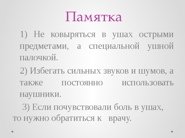 Памятка 1) Не ковыряться в ушах острыми предметами, а специальной ушной палочкой. 2) Избегать сильных звуков и шумов, а также постоянно использовать наушники.  3) Если почувствовали боль в ушах, то нужно обратиться к врачу. 