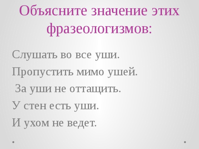 Объясните значение этих фразеологизмов: Слушать во все уши. Пропустить мимо ушей.  За уши не оттащить. У стен есть уши. И ухом не ведет. 