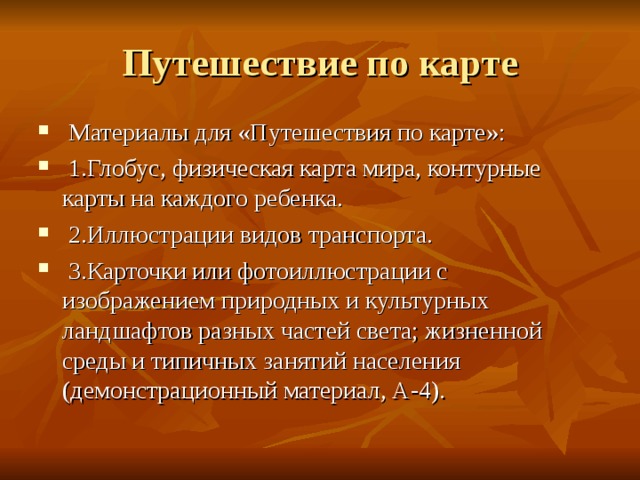  Материалы для «Путешествия по карте»:  1.Глобус, физическая карта мира, контурные карты на каждого ребенка.  2.Иллюстрации видов транспорта.  3.Карточки или фотоиллюстрации с изображением природных и культурных ландшафтов разных частей света; жизненной среды и типичных занятий населения (демонстрационный материал, А-4). 
