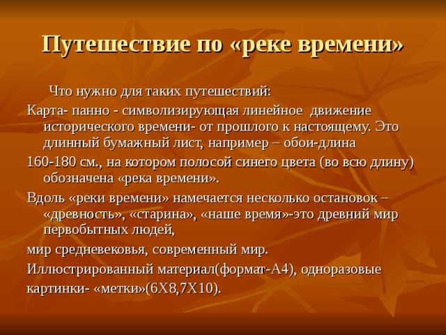 Путешествие по «реке времени»  Что нужно для таких путешествий: Карта- панно - символизирующая линейное движение исторического времени- от прошлого к настоящему. Это длинный бумажный лист, например – обои-длина 160-180 см., на котором полосой синего цвета (во всю длину) обозначена «река времени». Вдоль «реки времени» намечается несколько остановок – «древность», «старина», «наше время»-это древний мир первобытных людей, мир средневековья, современный мир. Иллюстрированный материал(формат-А4), одноразовые картинки- «метки»(6Х8,7Х10). 