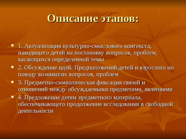 1. Актуализация культурно-смыслового контекста, наводящего детей на постановку вопросов, проблем, касающихся определенной темы 2. Обсуждение идей. Предположений детей и взрослого по поводу возникших вопросов, проблем 3. Предметно-символическая фиксация связей и отношений между обсуждаемыми предметами, явлениями 4. Предложение детям предметного материала, обеспечивающего продолжение исследования в свободной деятельности 