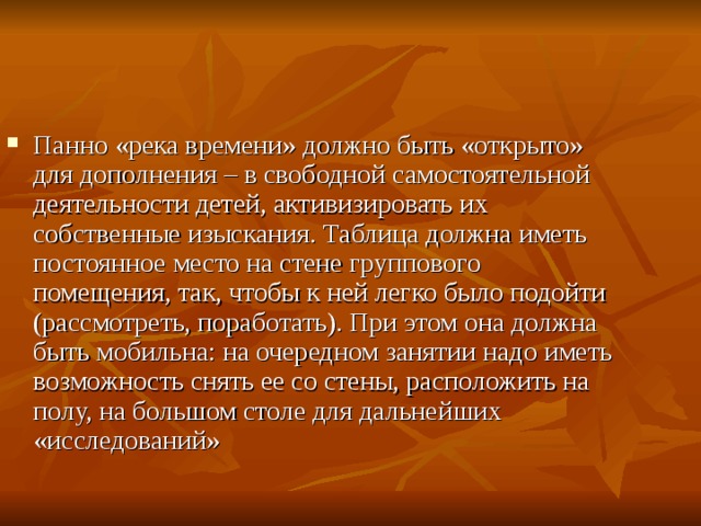 Панно «река времени» должно быть «открыто» для дополнения – в свободной самостоятельной деятельности детей, активизировать их собственные изыскания. Таблица должна иметь постоянное место на стене группового помещения, так, чтобы к ней легко было подойти (рассмотреть, поработать). При этом она должна быть мобильна: на очередном занятии надо иметь возможность снять ее со стены, расположить на полу, на большом столе для дальнейших «исследований» 