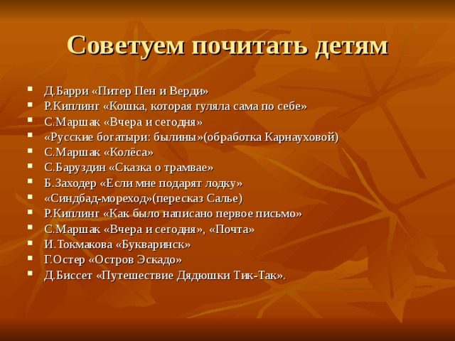 Д.Барри «Питер Пен и Верди» Р.Киплинг «Кошка, которая гуляла сама по себе» С.Маршак «Вчера и сегодня» «Русские богатыри: былины»(обработка Карнауховой) С.Маршак «Колёса» С.Баруздин «Сказка о трамвае» Б.Заходер «Если мне подарят лодку» «Синдбад-мореход»(пересказ Салье) Р.Киплинг «Как было написано первое письмо» С.Маршак «Вчера и сегодня», «Почта» И.Токмакова «Букваринск» Г.Остер «Остров Эскадо» Д.Биссет «Путешествие Дядюшки Тик-Так». 