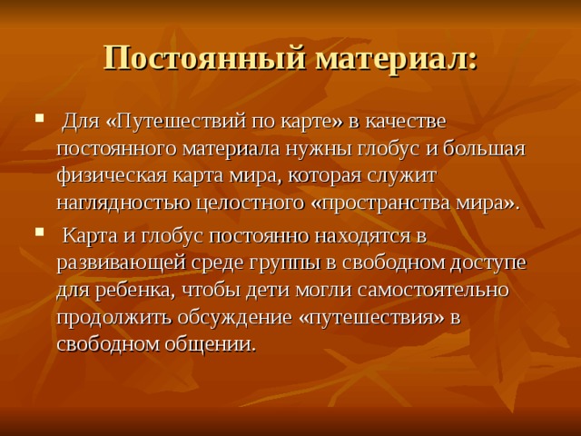  Для «Путешествий по карте» в качестве постоянного материала нужны глобус и большая физическая карта мира, которая служит наглядностью целостного «пространства мира».  Карта и глобус постоянно находятся в развивающей среде группы в свободном доступе для ребенка, чтобы дети могли самостоятельно продолжить обсуждение «путешествия» в свободном общении. 