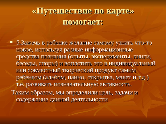 «Путешествие по карте»  помогает: 5.Зажечь в ребенке желание самому узнать что-то новое, используя разные информационные средства познания (опыты, эксперименты, книги, беседы, споры) и воплотить это в индивидуальный или совместный творческий продукт самим ребенком (альбом, панно, открытка, макет и т.д.) т.е. развивать познавательную активность.  Таким образом, мы определили цель, задачи и содержание данной деятельности 