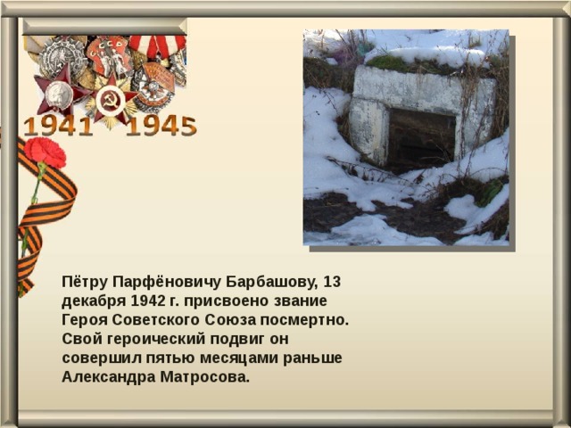 Пётру Парфёновичу Барбашову, 13 декабря 1942 г. присвоено звание Героя Советского Союза посмертно. Свой героический подвиг он совершил пятью месяцами раньше Александра Матросова. 