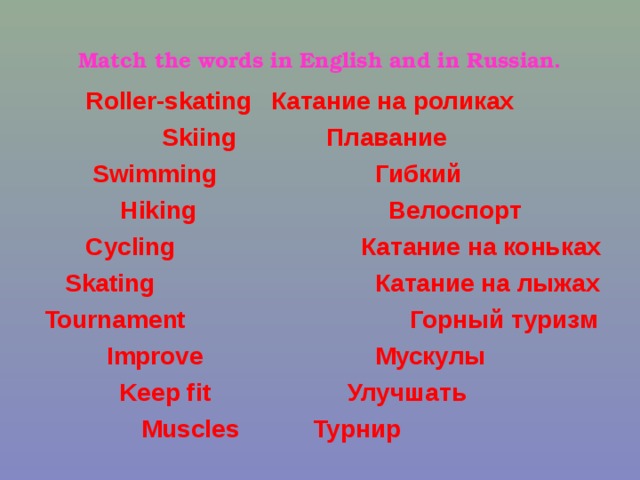Match the words in English and in Russian.  Roller-skating Катание на роликах  Skiing  Плавание  Swimming  Гибкий  Hiking  Велоспорт  Cycling  Skating  Катание на коньках  Катание на лыжах Tournament  Горный туризм  Improve  Мускулы  Keep fit  Улучшать  Muscles  Турнир  Flexible Быть в хорошей форме 