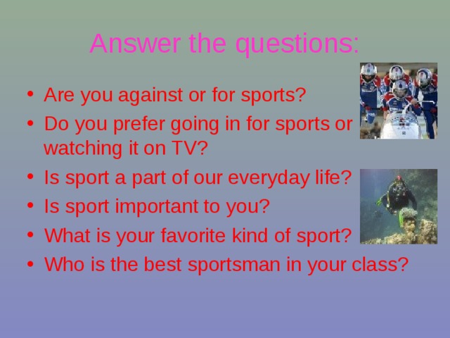 Answer  the questions: Are you against or for sports? Do you prefer going in for sports or watching it on TV? Is sport a part of our everyday life? Is sport important to you? What is your favorite kind of sport? Who is the best sportsman in your class?  