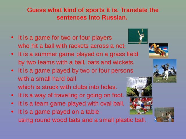 Guess what kind of sports it is. Translate the sentences into Russian.    It is a game for two or four players  who hit a ball with rackets across a net.  It is a summer game played on a grass field  by two teams with a ball, bats and wickets. It is a game played by two or four persons  with a small hard ball  which is struck with clubs into holes. It is a way of traveling or going on foot. It is a team game played with oval ball. It is a game played on a table  using round wood bats and a small plastic ball. 