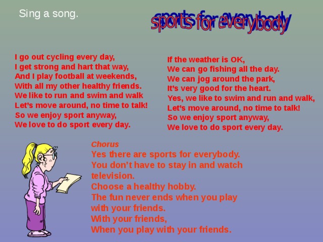 Sing a song. I go out cycling every day, I get strong and hart that way, And I play football at weekends, With all my other healthy friends. We like to run and swim and walk Let’s move around, no time to talk! So we enjoy sport anyway, We love to do sport every day. If the weather is OK, We can go fishing all the day. We can jog around the park, It’s very good for the heart. Yes, we like to swim and run and walk, Let’s move around, no time to talk! So we enjoy sport anyway, We love to do sport every day. Chorus Yes there are sports for everybody. You don’t have to stay in and watch television. Choose a healthy hobby. The fun never ends when you play with your friends. With your friends, When you play with your friends. 