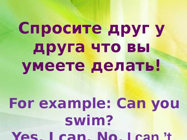       Спросите друг у друга что вы умеете делать!   For example: Can you swim? Yes, I can. No, I can ’t  