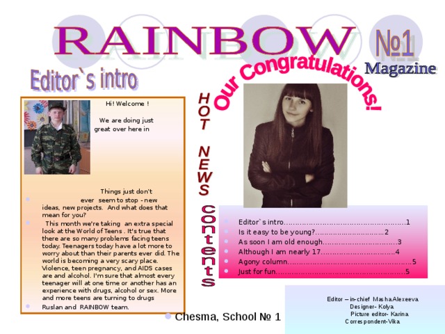  Hi! Welcome !    Н We  We are doing just    great over here in  RAINBOW .  Things just don’t  ever seem to stop - new ideas, new projects. And what does that mean for you?  This month we're taking an extra special look at the World of Teens . It's true that there are so many problems facing teens today. Teenagers today have a lot more to worry about than their parents ever did. The world is becoming a very scary place. Violence, teen pregnancy, and AIDS cases are and alcohol. I'm sure that almost every teenager will at one time or another has an experience with drugs, alcohol or sex. More and more teens are turning to drugs Ruslan and RAINBOW team. Editor`s intro………………………………………………1 Is it easy to be young?….............................2 As soon I am old enough……………………………3 Although I am nearly 17…………………………...4 Agony column……………………………………………….5 Just for fun…………………………………………………5   Editor – in-chief Masha Alexeeva Designer- Kolya  Picture editor- Karina Correspondent-Vika Chesma, School № 1 