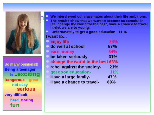    What are our  ambitions ?    We interviewed our classmates about their life ambitions. The results show that we want to become successful in life , change the world for the best , have a chance to travel. I think we are to young.  Unfortunately  to get  a good education - 11 % I want to… enjoy life-   84 % do well at school 57 % earn money 84 % be taken seriously 31 % change the world to the best 68 % rebel against the society- 21 % get good education- 1 1 % Have a large family- 47 % Have a chance to travel- 68%       So many opinions!!! Being a teenager is… exciting Dangerous great not easy serious not easy serious very difficult hard Boring  fun  
