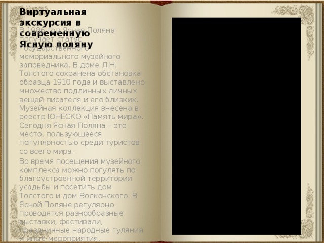 Виртуальная экскурсия в современную Ясную поляну В 1986 год Ясная Поляна получает статус Государственного мемориального музейного заповедника. В доме Л.Н. Толстого сохранена обстановка образца 1910 года и выставлено множество подлинных личных вещей писателя и его близких. Музейная коллекция внесена в реестр ЮНЕСКО «Память мира». Сегодня Ясная Поляна – это место, пользующееся популярностью среди туристов со всего мира. Во время посещения музейного комплекса можно погулять по благоустроенной территории усадьбы и посетить дом Толстого и дом Волконского. В Ясной Поляне регулярно проводятся разнообразные выставки, фестивали, праздничные народные гуляния и иные мероприятия. 