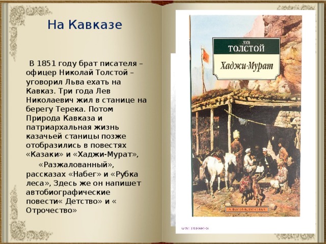 На Кавказе  В 1851 году брат писателя – офицер Николай Толстой – уговорил Льва ехать на Кавказ. Три года Лев Николаевич жил в станице на берегу Терека. Потом Природа Кавказа и патриархальная жизнь казачьей станицы позже отобразились в повестях «Казаки» и «Хаджи-Мурат»,  «Разжалованный», рассказах «Набег» и «Рубка леса», Здесь же он напишет автобиографические повести« Детство» и « Отрочество» 