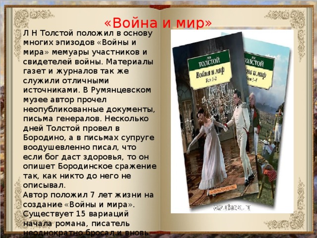 «Война и мир» Л Н Толстой положил в основу многих эпизодов «Войны и мира» мемуары участников и свидетелей войны. Материалы газет и журналов так же служили отличными источниками. В Румянцевском музее автор прочел неопубликованные документы, письма генералов. Несколько дней Толстой провел в Бородино, а в письмах супруге воодушевленно писал, что если бог даст здоровья, то он опишет Бородинское сражение так, как никто до него не описывал. Автор положил 7 лет жизни на создание «Войны и мира». Существует 15 вариаций начала романа, писатель неоднократно бросал и вновь начинал свою книгу. Толстой предугадывал глобальный размах своих описаний, хотел создать нечто инновационное и создал роман-эпопею. 