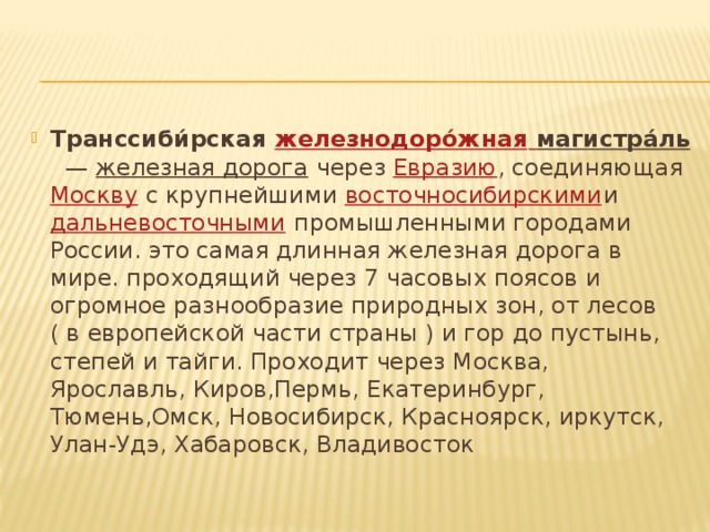 Транссиби́рская  железнодорóжная  магистрáль    —  железная дорога  через  Евразию , соединяющая  Москву  с крупнейшими  восточносибирскими и  дальневосточными  промышленными городами России. это самая длинная железная дорога в мире. проходящий через 7 часовых поясов и огромное разнообразие природных зон, от лесов ( в европейской части страны ) и гор до пустынь, степей и тайги. Проходит через Москва, Ярославль, Киров,Пермь, Екатеринбург, Тюмень,Омск, Новосибирск, Красноярск, иркутск, Улан-Удэ, Хабаровск, Владивосток 