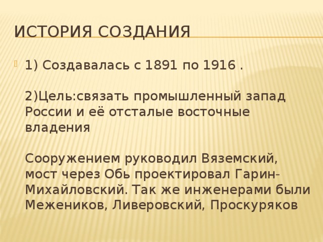 История создания 1) Создавалась с 1891 по 1916 .   2)Цель:связать промышленный запад России и её отсталые восточные владения   Сооружением руководил Вяземский, мост через Обь проектировал Гарин-Михайловский. Так же инженерами были Межеников, Ливеровский, Проскуряков 